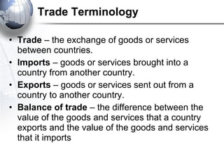 Trade Terminology Trade  – the exchange of goods or services between countries. Imports  – goods or services brought into a country from another country. Exports  – goods or services sent out from a country to another country. Balance of trade  – the difference between the value of the goods and services that a country exports and the value of the goods and services that it imports   