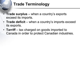 Trade Terminology Trade surplus  – when a country’s exports exceed its imports. Trade deficit  – when a country’s imports exceed its exports. Tarriff  – tax charged on goods imported to Canada in order to protect Canadian industries.   