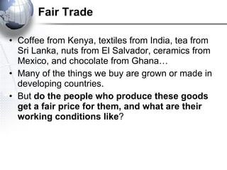 Fair Trade Coffee from Kenya, textiles from India, tea from Sri Lanka, nuts from El Salvador, ceramics from Mexico, and chocolate from Ghana…  Many of the things we buy are grown or made in developing countries.  But  do the people who produce these goods get a fair price for them, and what are their working conditions like ?  