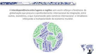 A interdependência entre lugares e regiões vem assim reforçar o fenómeno da
globalização que procura o aprofundamento internacional da integração, entre
outros, económica, o que é promovido pelo comércio internacional e intrablocos
reforçando a multipolaridade da economia mundial.
 