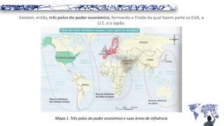 Existem, então, três polos do poder económico, formando a Tríade da qual fazem parte os EUA, a
U.E. e o Japão.
Mapa 1. Três polos do poder económico e suas áreas de influência
 