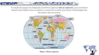 A criação de espaços de integração económica regionais (blocos regionais), que constituem
espaços intermédios entre as nações e a economia mundial, promovema liberalização dos
mercados e das economias.
Mapa 2. Blocos regionais
 