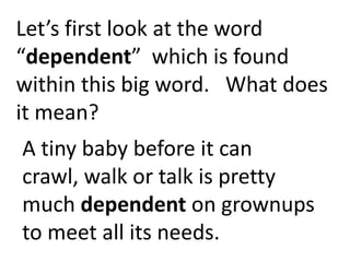 Let’s first look at the word
“dependent” which is found
within this big word. What does
it mean?
A tiny baby before it can crawl,
walk or talk is pretty much
dependent on grownups to
meet all its needs.
 