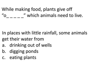 While making food, plants give off
“o_ _ _ _ _” which animals need to live.


In places with little rainfall, some animals
get their water from
a. drinking out of wells
b. digging ponds
c. eating plants
 