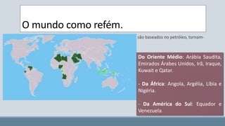 O mundo como refém. 
Os países cuja a matriz energética e os meios de transportes são baseados no petróleo, tornam-se 
reféns (indiretamente) dos países produtores. 
Do Oriente Médio: Arábia Saudita, 
Emirados Árabes Unidos, Irã, Iraque, 
Kuwait e Qatar. 
Nesse caso o Brasil, e a opção pelo transporte rodoviário transformam nosso país em refém da 
situação geopolítica do oriente médio. 
- Da África: Angola, Argélia, Líbia e 
Nigéria. 
- Da América do Sul: Equador e 
Venezuela. 
 