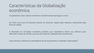 Características da Globalização 
econômica. 
O capitalismo como sistema econômico mundial sempre perseguiu o lucro. 
No inicio esse lucro foi buscado através do comércio, depois pela indústria, atualmente pelo 
fluxo de capital. 
A liberdade de circulação monetária permitiu que investidores levem seu dinheiro para 
diferentes cantos do mundo a procura de melhores condições de investimentos. 
Essas pessoas, empresas ou prestadores de serviço praticam a chamada “especulação”. 
 