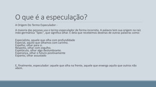 O que é a especulação? 
A Origem Do Termo Especulador - 
A maioria das pessoas usa o termo especulador de forma incorreta. A palavra tem sua origem na raiz 
indo-germânica "Spec", que significa olhar. É dela que recebemos dezenas de outras palavras como: 
Especialista, aquele que olha com profundidade 
Especial, aquilo que olhamos com carinho. 
Espelho, olhar para si. 
Respeito, olhar com orgulho. 
Espetáculo, olhar algo deslumbrante. 
Esperança, olhar o futuro positivamente 
Espanto, olhar assustado 
E, finalmente, especulador: aquele que olha na frente, aquele que enxerga aquilo que outros não 
vêem. 
 