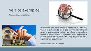 Veja os exemplos: 
A) especulação imobiliária: 
Investidores (ou especuladores) observam o mercado, 
visando o aumento do preço dos imóveis eles compram 
casas e apartamentos, deixam de alugar esperando o 
melhor momento, quando a procura for maior, dessa forma 
podem cobrar preços mais latos pelo aluguel, ou seja, 
supervalorizar o seu imóvel. 
O mesmo vale para os terrenos. 
 