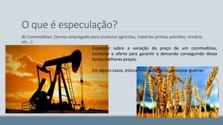 O que é especulação? 
B) Commodities: (termo empregado para produtos agrícolas, matérias-primas petróleo, minério 
etc...) 
Especular sobre a variação do preço de um commodities, 
controlar a oferta para garantir a demanda conseguindo dessa 
forma melhores preços. 
Em alguns casos, estocar mercadorias ou, provocar guerras. 
 