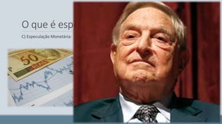 O que é especulação? 
C) Especulação Monetária: 
George Soros, considerado o maior especulador da década, 
percebeu que os economistas ingleses estavam mantendo a 
paridade da libra correlacionada com o marco alemão. Como 
George Soros sabia que a Inglaterra não é a Alemanha, 
vendeu libras e comprou marcos. Ele acabou mostrando que a 
Rainha da Inglaterra estava nua. 
 