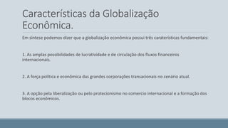 Características da Globalização 
Econômica. 
Em síntese podemos dizer que a globalização econômica possui três caraterísticas fundamentais: 
1. As amplas possibilidades de lucratividade e de circulação dos fluxos financeiros 
internacionais. 
2. A força política e econômica das grandes corporações transacionais no cenário atual. 
3. A opção pela liberalização ou pelo protecionismo no comercio internacional e a formação dos 
blocos econômicos. 
 