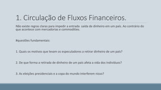 1. Circulação de Fluxos Financeiros. 
Não existe regras claras para impedir a entrada saída de dinheiro em um país. Ao contrário do 
que acontece com mercadorias e commodities. 
#questões fundamentais: 
1. Quais os motivos que levam os especuladores a retirar dinheiro de um país? 
2. De que forma a retirada de dinheiro de um país afeta a vida dos indivíduos? 
3. As eleições presidenciais e a copa do mundo interferem nisso? 
 