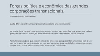 Forças política e econômica das grandes 
corporações transnacionais. 
Primeira questão fundamental: 
Qual a diferença entre uma empresa multinacional e uma transnacional? 
Na teoria são a mesma coisa, empresas criadas em um pais especifico que atuam por todo o 
globo, terceirizam sua produção, montando fábricas onde se torna mais barato produzir. 
As multinacionais (se é que existem ainda) são empresas que apresentam um vínculo com o seu 
país de origem, as transnacionais por sua vez, perderam essa identidade e atuam no mundo 
sempre a procura de melhores mercados e menos leis trabalhistas. 
 