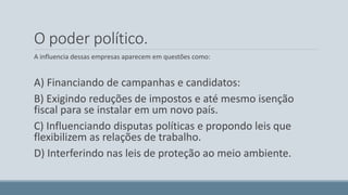 O poder político. 
A influencia dessas empresas aparecem em questões como: 
A) Financiando de campanhas e candidatos: 
B) Exigindo reduções de impostos e até mesmo isenção 
fiscal para se instalar em um novo país. 
C) Influenciando disputas políticas e propondo leis que 
flexibilizem as relações de trabalho. 
D) Interferindo nas leis de proteção ao meio ambiente. 
 