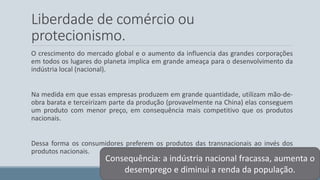 Liberdade de comércio ou 
protecionismo. 
O crescimento do mercado global e o aumento da influencia das grandes corporações 
em todos os lugares do planeta implica em grande ameaça para o desenvolvimento da 
indústria local (nacional). 
Na medida em que essas empresas produzem em grande quantidade, utilizam mão-de-obra 
barata e terceirizam parte da produção (provavelmente na China) elas conseguem 
um produto com menor preço, em consequência mais competitivo que os produtos 
nacionais. 
Dessa forma os consumidores preferem os produtos das transnacionais ao invés dos 
produtos nacionais. 
Consequência: a indústria nacional fracassa, aumenta o 
desemprego e diminui a renda da população. 
 