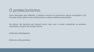 O protecionismo. 
Como alternativa para defender a indústria nacional ao crescimento dessas corporações e do 
mercado chinês, países como o Brasil passam a adotar medidas protecionistas. 
Na pratica, são barreiras que buscam tornar mais caro e menos competitivo os produtos 
importados, em geral são de duas formas: 
A) Barreiras alfandegarias: 
B) Barreiras fitossanitárias: 
 