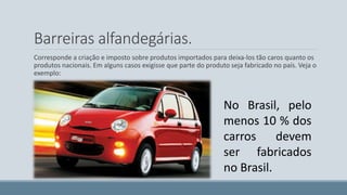 Barreiras alfandegárias. 
Corresponde a criação e imposto sobre produtos importados para deixa-los tão caros quanto os 
produtos nacionais. Em alguns casos exigisse que parte do produto seja fabricado no país. Veja o 
exemplo: 
No Brasil, pelo 
menos 10 % dos 
carros devem 
ser fabricados 
no Brasil. 
 