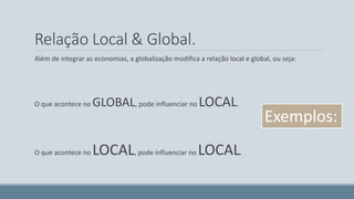 Relação Local & Global. 
Além de integrar as economias, a globalização modifica a relação local e global, ou seja: 
O que acontece no GLOBAL, pode influenciar no LOCAL. 
O que acontece no LOCAL, pode influenciar no LOCAL. 
Exemplos: 
 