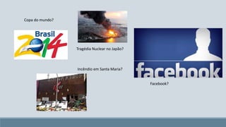 Copa do mundo? 
Tragédia Nuclear no Japão? 
Incêndio em Santa Maria? 
Facebook? 
 