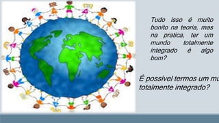 Tudo isso é muito 
bonito na teoria, mas 
na pratica, ter um 
mundo totalmente 
integrado é algo 
bom? 
É possível termos um mundo, 
totalmente integrado? 
 