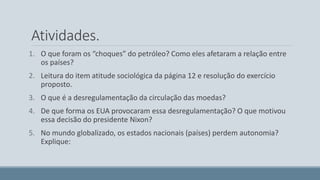 Atividades. 
1. O que foram os “choques” do petróleo? Como eles afetaram a relação entre 
os países? 
2. Leitura do item atitude sociológica da página 12 e resolução do exercício 
proposto. 
3. O que é a desregulamentação da circulação das moedas? 
4. De que forma os EUA provocaram essa desregulamentação? O que motivou 
essa decisão do presidente Nixon? 
5. No mundo globalizado, os estados nacionais (países) perdem autonomia? 
Explique: 
 