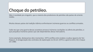 Choque do petróleo. 
Não é novidade pra ninguém, que a maioria dos produtores de petróleo são países do oriente 
médio. 
Muitos desses países de tradição islâmica enfrentaram inúmeras guerras ou conflitos armados. 
Cada vez que uma guerra dessas acontece provoca inúmeras oscilações na oferta de petróleo, o 
que prejudica inúmeros países que são dependentes dessa mercadoria. 
Como exemplo, destacamos dois momentos: 1973 conflito entre árabes e judeus (guerra de Yon 
Kippur). A renegociação dos contratos de exploração no Irã em 1979 e a guerra entre Irã e Iraque 
em 1980. 
 