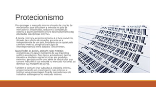 Protecionismo
Visa proteger o mercado interno através da criação de
mecanismos que dificultam a entrada no país de
mercadorias importadas, reduzem a competição
externa e assim permitem o livre desenvolvimento das
atividades econômicas internas.
A teoria contrária ao protecionismo é o livre-comércio.
Através desta linha de atuação, garante-se a
independência de um país, enquanto ao se optar pelo
caminho inverso, atinge-se o estágio da
interdependência entre Estados concorrentes.
Quase todos os países, adotam essas medidas
econômicas em algum momento de sua trajetória
político-econômica. Para tanto, estabelecem tarifas
elevadas e impõem regras técnicas aos produtos
externos, gerando assim uma série de obstáculos que
tornam mais difícil sua entrada no mercado nacional, ao
diminuir sua margem de lucros.
Também é comum criar subsídios à indústria interna,
proporcionando um crescimento mais intenso; e
instituir uma porcentagem fixa de mercadorias e de
trabalhos estrangeiros no mercado interno.
 