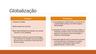 Globalização
Vantagens :
• Combate à inflação
•
• Modernização de economia
•
• Maior disponibilidade de produtos, com preços
menores e mais qualidade
•
• Investimentos externos o que traz tecnologias
que melhoram as relações com outros países,
gerando trocas comerciais e internacionais e
outras culturas
Desvantagens :
• A necessidade de modernização, e o aumento de
cmpetitividade produziu um efeito negativo
(desemprego)
•
• A redução de custos e baixa de preços obrigou as
empresas a produzir mais com menos pessoas,
passaram a incorporar novas tercnologias e
máquinas (desemprego)
•
• A desvalorizaçãp da cultura nacional fez com que
as transnacionais se instalassem nos países
mais pobres, explorando matéria-prina e
pagando barato, a mão-de-obra.
 