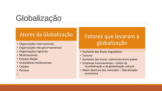Atores da Globalização
• Organizações internacionais
• Organizações não governamentais
• Organizações regionais
• Multinacionais
• Estados-Nação
• Investidores Institucionais
• Cidades
• Pessoas
•
Fatores que levaram à
globalização
• Aumento dos fluxos migratórios
• Turismo
• Aumento das trocas comerciais entre países
• Empresas transnacionais – motor da
mundialização e da globalização cultural
• Maior abertura dos mercados – liberalização
económica
Globalização
 