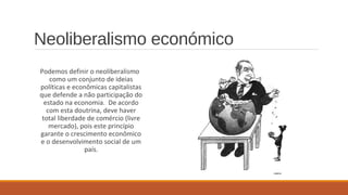 Neoliberalismo económico
Podemos definir o neoliberalismo
como um conjunto de ideias
políticas e econômicas capitalistas
que defende a não participação do
estado na economia. De acordo
com esta doutrina, deve haver
total liberdade de comércio (livre
mercado), pois este princípio
garante o crescimento econômico
e o desenvolvimento social de um
país.
 