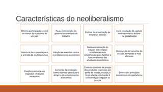 Características do neoliberalismo
Minima participação estatal
no rumos da economia de
um país
Pouca intervenção do
governo no mercado de
trabalho
Política de privatização de
empresas estatais
Livre circulação de capitais
internacionais e ênfase
na globalização
Abertura da economia para
a entrada de multinacionais
Adoção de medidas contra
o protecionismo econômico
Desburocratização do
estado: leis e regras
econômicas mais
simplificadas para facilitar o
funcionamento das
atividades econômicas
Diminuição do tamanho do
estado, tornando-o mais
eficiente
Posição contrária aos
impostos e tributos
excessivos
Aumento da produção,
como objetivo básico para
atingir o desenvolvimento
econômico
Contra o controle de preços
dos produtos e serviços por
parte do estado, ou seja, a
lei da oferta e demanda é
suficiente para regular os
preços
Defesa dos príncipios
económicos do capitalismo
 