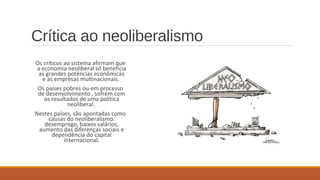 Crítica ao neoliberalismo
Os críticos ao sistema afirmam que
a economia neoliberal só beneficia
as grandes potências econômicas
e as empresas multinacionais.
Os países pobres ou em processo
de desenvolvimento , sofrem com
os resultados de uma política
neoliberal.
Nestes países, são apontadas como
causas do neoliberalismo:
desemprego, baixos salários,
aumento das diferenças sociais e
dependência do capital
internacional.
 