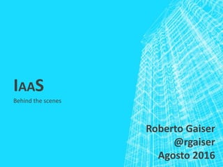 IAAS
Behind the scenes
Roberto Gaiser
@rgaiser
Agosto 2016
 