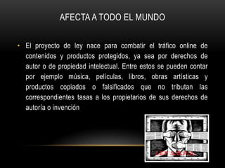 AFECTA A TODO EL MUNDO

• El proyecto de ley nace para combatir el tráfico online de
  contenidos y productos protegidos, ya sea por derechos de
  autor o de propiedad intelectual. Entre estos se pueden contar
  por ejemplo música, películas, libros, obras artísticas y
  productos copiados o falsificados que no tributan las
  correspondientes tasas a los propietarios de sus derechos de
  autoría o invención
 