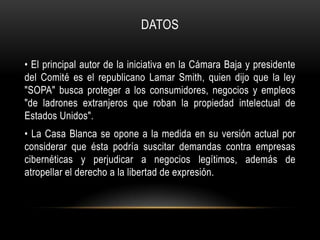 DATOS

• El principal autor de la iniciativa en la Cámara Baja y presidente
del Comité es el republicano Lamar Smith, quien dijo que la ley
"SOPA" busca proteger a los consumidores, negocios y empleos
"de ladrones extranjeros que roban la propiedad intelectual de
Estados Unidos".
• La Casa Blanca se opone a la medida en su versión actual por
considerar que ésta podría suscitar demandas contra empresas
cibernéticas y perjudicar a negocios legítimos, además de
atropellar el derecho a la libertad de expresión.
 