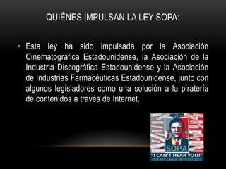 QUIÉNES IMPULSAN LA LEY SOPA:


• Esta ley ha sido impulsada por la Asociación
  Cinematográfica Estadounidense, la Asociación de la
  Industria Discográfica Estadounidense y la Asociación
  de Industrias Farmacéuticas Estadounidense, junto con
  algunos legisladores como una solución a la piratería
  de contenidos a través de Internet.
 