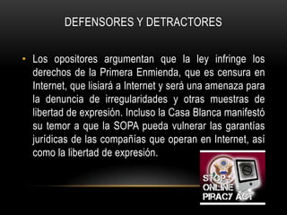 DEFENSORES Y DETRACTORES


• Los opositores argumentan que la ley infringe los
  derechos de la Primera Enmienda, que es censura en
  Internet, que lisiará a Internet y será una amenaza para
  la denuncia de irregularidades y otras muestras de
  libertad de expresión. Incluso la Casa Blanca manifestó
  su temor a que la SOPA pueda vulnerar las garantías
  jurídicas de las compañías que operan en Internet, así
  como la libertad de expresión.
 