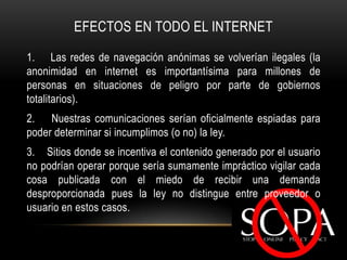 EFECTOS EN TODO EL INTERNET

1. Las redes de navegación anónimas se volverían ilegales (la
anonimidad en internet es importantísima para millones de
personas en situaciones de peligro por parte de gobiernos
totalitarios).
2. Nuestras comunicaciones serían oficialmente espiadas para
poder determinar si incumplimos (o no) la ley.
3. Sitios donde se incentiva el contenido generado por el usuario
no podrían operar porque sería sumamente impráctico vigilar cada
cosa publicada con el miedo de recibir una demanda
desproporcionada pues la ley no distingue entre proveedor o
usuario en estos casos.
 