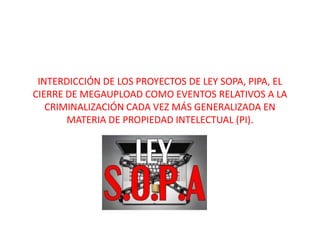 INTERDICCIÓN DE LOS PROYECTOS DE LEY SOPA, PIPA, EL
CIERRE DE MEGAUPLOAD COMO EVENTOS RELATIVOS A LA
   CRIMINALIZACIÓN CADA VEZ MÁS GENERALIZADA EN
       MATERIA DE PROPIEDAD INTELECTUAL (PI).
 