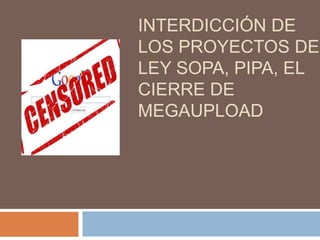 INTERDICCIÓN DE
LOS PROYECTOS DE
LEY SOPA, PIPA, EL
CIERRE DE
MEGAUPLOAD
 