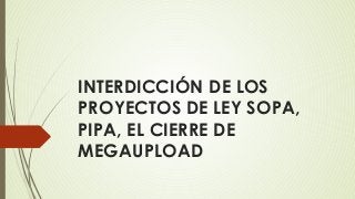 INTERDICCIÓN DE LOS
PROYECTOS DE LEY SOPA,
PIPA, EL CIERRE DE
MEGAUPLOAD
 