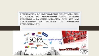 INTERDICCIÓN DE LOS PROYECTOS DE LEY SOPA, PIPA, 
EL CIERRE DE MEGAUPLOAD COMO EVENTOS 
RELATIVOS A LA CRIMINALIZACIÓN CADA VEZ MAS 
GENERALIDAD EN MATERIA DE PROPIEDAD 
INTELECTUAL (PI). 
 