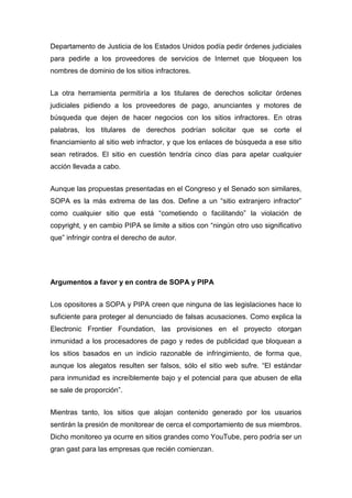 Departamento de Justicia de los Estados Unidos podía pedir órdenes judiciales
para pedirle a los proveedores de servicios de Internet que bloqueen los
nombres de dominio de los sitios infractores.


La otra herramienta permitiría a los titulares de derechos solicitar órdenes
judiciales pidiendo a los proveedores de pago, anunciantes y motores de
búsqueda que dejen de hacer negocios con los sitios infractores. En otras
palabras, los titulares de derechos podrían solicitar que se corte el
financiamiento al sitio web infractor, y que los enlaces de búsqueda a ese sitio
sean retirados. El sitio en cuestión tendría cinco días para apelar cualquier
acción llevada a cabo.


Aunque las propuestas presentadas en el Congreso y el Senado son similares,
SOPA es la más extrema de las dos. Define a un “sitio extranjero infractor”
como cualquier sitio que está “cometiendo o facilitando” la violación de
copyright, y en cambio PIPA se limite a sitios con “ningún otro uso significativo
que” infringir contra el derecho de autor.




Argumentos a favor y en contra de SOPA y PIPA


Los opositores a SOPA y PIPA creen que ninguna de las legislaciones hace lo
suficiente para proteger al denunciado de falsas acusaciones. Como explica la
Electronic Frontier Foundation, las provisiones en el proyecto otorgan
inmunidad a los procesadores de pago y redes de publicidad que bloquean a
los sitios basados en un indicio razonable de infringimiento, de forma que,
aunque los alegatos resulten ser falsos, sólo el sitio web sufre. “El estándar
para inmunidad es increíblemente bajo y el potencial para que abusen de ella
se sale de proporción”.


Mientras tanto, los sitios que alojan contenido generado por los usuarios
sentirán la presión de monitorear de cerca el comportamiento de sus miembros.
Dicho monitoreo ya ocurre en sitios grandes como YouTube, pero podría ser un
gran gast para las empresas que recién comienzan.
 