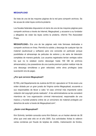 MEGAUPLOAD


Se trata de una de las mayores páginas de la red para compartir archivos. Se
les acusa de violar leyes contra la piratería


Los fiscales federales dispusieron el cierre de una de las mayores páginas para
compartir archivos a través de Internet, Megaupload, y acusaron a su fundador
y allegados de violar las leyes contra la piratería, informó The Associated
Press.


MEGAUPLOAD.- Era una de las páginas web más famosas dedicadas a
compartir archivos en línea. Permitía la subida y descarga de cualquier tipo de
material (audiovisual y software) pero era conocida en particular porque
posibilitaba el almacenaje de películas de estreno y de serie de televisión
completas de manera gratuita. Los usuarios registrados tenían ventajas sobre
los que no lo estaban (como descargar hasta 100 GB de archivos
almacenados) y los poseedores de una cuenta premium podían realizar más de
una descarga simultánea a gran velocidad, entre otros privilegios (esta
suscripción era de paga).


¿Por qué cerraron Megaupload?


El FBI y del Departamento de Justicia de EE.UU. ejecutaron el 19 de enero una
orden dictada por un gran jurado de Virginia contra Megaupload, acusando a
sus responsables de llevar a cabo “el caso criminal más importante sobre
violación del copyright jamás realizado”. A los administradores se les consideró
miembros de “una organización criminal internacional, responsable de una
masiva y mundial piratería online de un sinnúmero de material protegido por
derechos de autor a través de Megaupload.com”.


¿Quién creó Megaupload?


Kim Schmitz, también conocido como Kim Dotcom, es un hacker alemán de 38
años que creó este sitio en el año 2005. Sus actividades ilícitas le valieron
varias condenas por fraude de tarjetas de crédito, malversación de fondos,
 