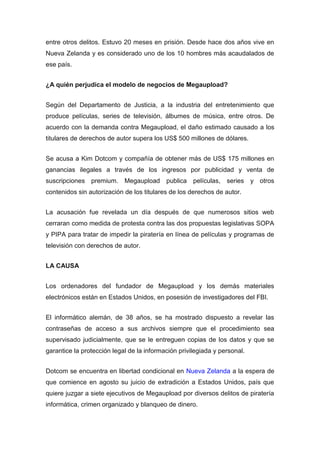 entre otros delitos. Estuvo 20 meses en prisión. Desde hace dos años vive en
Nueva Zelanda y es considerado uno de los 10 hombres más acaudalados de
ese país.


¿A quién perjudica el modelo de negocios de Megaupload?


Según del Departamento de Justicia, a la industria del entretenimiento que
produce películas, series de televisión, álbumes de música, entre otros. De
acuerdo con la demanda contra Megaupload, el daño estimado causado a los
titulares de derechos de autor supera los US$ 500 millones de dólares.


Se acusa a Kim Dotcom y compañía de obtener más de US$ 175 millones en
ganancias ilegales a través de los ingresos por publicidad y venta de
suscripciones premium. Megaupload publica películas, series y otros
contenidos sin autorización de los titulares de los derechos de autor.


La acusación fue revelada un día después de que numerosos sitios web
cerraran como medida de protesta contra las dos propuestas legislativas SOPA
y PIPA para tratar de impedir la piratería en línea de películas y programas de
televisión con derechos de autor.


LA CAUSA


Los ordenadores del fundador de Megaupload y los demás materiales
electrónicos están en Estados Unidos, en posesión de investigadores del FBI.


El informático alemán, de 38 años, se ha mostrado dispuesto a revelar las
contraseñas de acceso a sus archivos siempre que el procedimiento sea
supervisado judicialmente, que se le entreguen copias de los datos y que se
garantice la protección legal de la información privilegiada y personal.


Dotcom se encuentra en libertad condicional en Nueva Zelanda a la espera de
que comience en agosto su juicio de extradición a Estados Unidos, país que
quiere juzgar a siete ejecutivos de Megaupload por diversos delitos de piratería
informática, crimen organizado y blanqueo de dinero.
 
