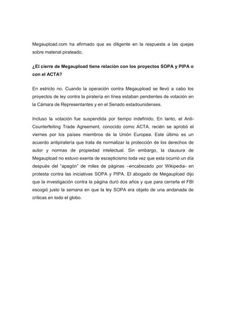 Megaupload.com ha afirmado que es diligente en la respuesta a las quejas
sobre material pirateado.


¿El cierre de Megaupload tiene relación con los proyectos SOPA y PIPA o
con el ACTA?


En estricto no. Cuando la operación contra Megaupload se llevó a cabo los
proyectos de ley contra la piratería en línea estaban pendientes de votación en
la Cámara de Representantes y en el Senado estadounidenses.


Incluso la votación fue suspendida por tiempo indefinido. En tanto, el Anti-
Counterfeiting Trade Agreement, conocido como ACTA, recién se aprobó el
viernes por los países miembros de la Unión Europea. Este último es un
acuerdo antipiratería que trata de normalizar la protección de los derechos de
autor y normas de propiedad intelectual. Sin embargo, la clausura de
Megaupload no estuvo exenta de escepticismo toda vez que esta ocurrió un día
después del “apagón” de miles de páginas –encabezado por Wikipedia- en
protesta contra las iniciativas SOPA y PIPA. El abogado de Megaupload dijo
que la investigación contra la página duró dos años y que para cerrarla el FBI
escogió justo la semana en que la ley SOPA era objeto de una andanada de
críticas en todo el globo.
 
