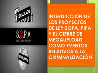 INTERDICCIÓN DE
LOS PROYECTOS
DE LEY SOPA, PIPA
Y EL CIERRE DE
MEGAUPLOAD
COMO EVENTOS
RELATIVOS A LA
CRIMINALIZACIÓN
 