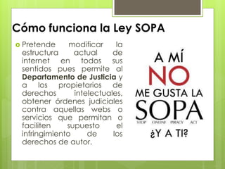 Cómo funciona la Ley SOPA
 Pretende modificar la
estructura actual de
internet en todos sus
sentidos pues permite al
Departamento de Justicia y
a los propietarios de
derechos intelectuales,
obtener órdenes judiciales
contra aquellas webs o
servicios que permitan o
faciliten supuesto el
infringimiento de los
derechos de autor.
 