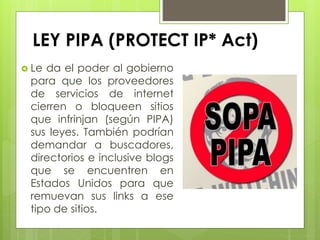 LEY PIPA (PROTECT IP* Act)
 Le da el poder al gobierno
para que los proveedores
de servicios de internet
cierren o bloqueen sitios
que infrinjan (según PIPA)
sus leyes. También podrían
demandar a buscadores,
directorios e inclusive blogs
que se encuentren en
Estados Unidos para que
remuevan sus links a ese
tipo de sitios.
 