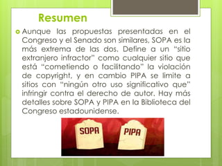 Resumen
 Aunque las propuestas presentadas en el
Congreso y el Senado son similares, SOPA es la
más extrema de las dos. Define a un “sitio
extranjero infractor” como cualquier sitio que
está “cometiendo o facilitando” la violación
de copyright, y en cambio PIPA se limite a
sitios con “ningún otro uso significativo que”
infringir contra el derecho de autor. Hay más
detalles sobre SOPA y PIPA en la Biblioteca del
Congreso estadounidense.
 